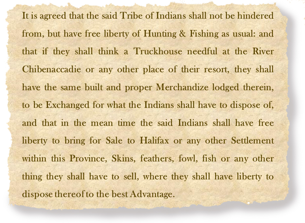 It is agreed that the said Tribe of Indians shall not be hindered from, but have free liberty of Hunting & Fishing as usual: and that if they shall think a Truckhouse needful at the River Chibenaccadie or any other place of their resort, they shall have the same built and proper Merchandize lodged therein, to be Exchanged for what the Indians shall have to dispose of, and that in the mean time the said Indians shall have free liberty to bring for Sale to Halifax or any other Settlement within this Province, Skins, feathers, fowl, fish or any other thing they shall have to sell, where they shall have liberty to dispose thereof to the best Advantage.